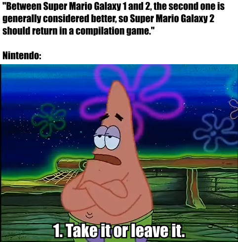 "Between Super Mario Galaxy 1 and 2, the second one is generally considered better, so Super Mario Galaxy 2 should return in a compilation game." - Nintendo: "1. Take it or leave it."